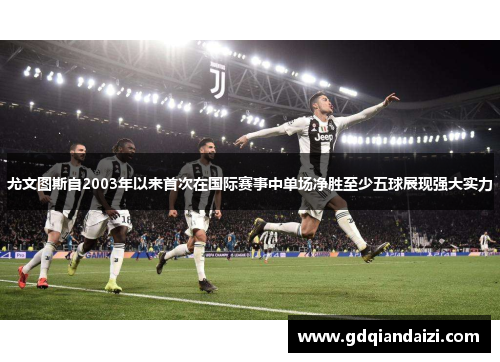 尤文图斯自2003年以来首次在国际赛事中单场净胜至少五球展现强大实力