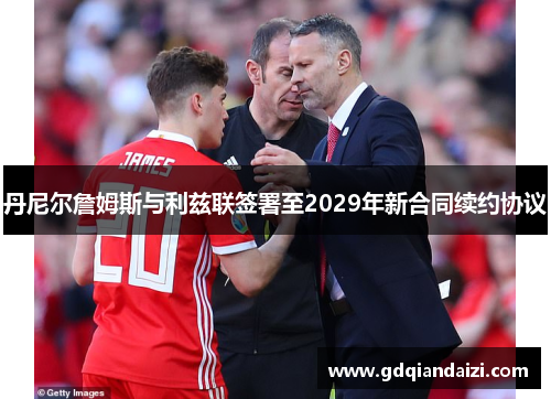 丹尼尔詹姆斯与利兹联签署至2029年新合同续约协议