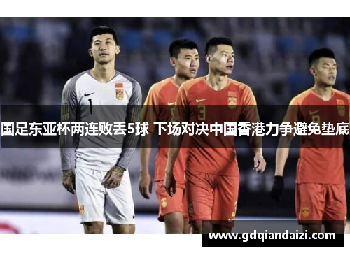 国足东亚杯两连败丢5球 下场对决中国香港力争避免垫底